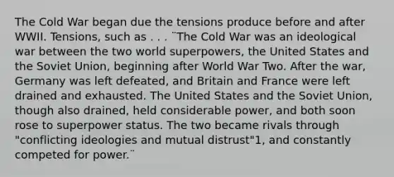 The Cold War began due the tensions produce before and after WWII. Tensions, such as . . . ¨The Cold War was an ideological war between the two world superpowers, the United States and the Soviet Union, beginning after World War Two. After the war, Germany was left defeated, and Britain and France were left drained and exhausted. The United States and the Soviet Union, though also drained, held considerable power, and both soon rose to superpower status. The two became rivals through "conflicting ideologies and mutual distrust"1, and constantly competed for power.¨