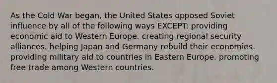 As the Cold War began, the United States opposed Soviet influence by all of the following ways EXCEPT: providing economic aid to Western Europe. creating regional security alliances. helping Japan and Germany rebuild their economies. providing military aid to countries in Eastern Europe. promoting free trade among Western countries.