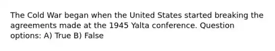 The Cold War began when the United States started breaking the agreements made at the 1945 Yalta conference. Question options: A) True B) False