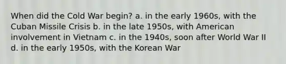 When did the Cold War begin? a. in the early 1960s, with the Cuban Missile Crisis b. in the late 1950s, with American involvement in Vietnam c. in the 1940s, soon after World War II d. in the early 1950s, with the Korean War