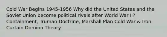 Cold War Begins 1945-1956 Why did the United States and the Soviet Union become political rivals after World War II? Containment, Truman Doctrine, Marshall Plan Cold War & Iron Curtain Domino Theory