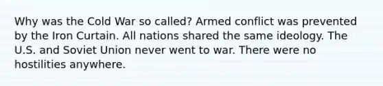 Why was the Cold War so called? Armed conflict was prevented by the Iron Curtain. All nations shared the same ideology. The U.S. and Soviet Union never went to war. There were no hostilities anywhere.