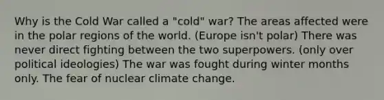 Why is the Cold War called a "cold" war? The areas affected were in the polar regions of the world. (Europe isn't polar) There was never direct fighting between the two superpowers. (only over political ideologies) The war was fought during winter months only. The fear of nuclear climate change.