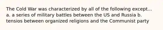 The Cold War was characterized by all of the following except... a. a series of military battles between the US and Russia b. tensios between organized religions and the Communist party