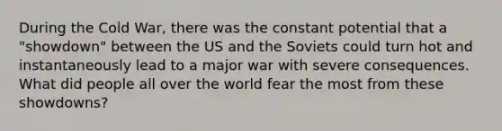 During the Cold War, there was the constant potential that a "showdown" between the US and the Soviets could turn hot and instantaneously lead to a major war with severe consequences. What did people all over the world fear the most from these showdowns?