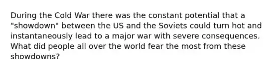 During the Cold War there was the constant potential that a "showdown" between the US and the Soviets could turn hot and instantaneously lead to a major war with severe consequences. What did people all over the world fear the most from these showdowns?