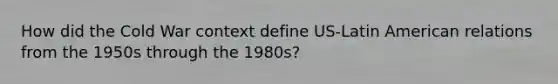 How did the Cold War context define US-Latin American relations from the 1950s through the 1980s?