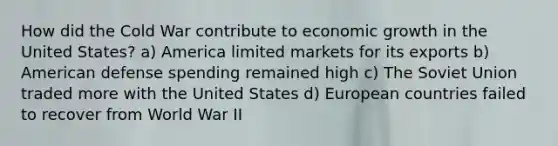 How did the Cold War contribute to economic growth in the United States? a) America limited markets for its exports b) American defense spending remained high c) The Soviet Union traded more with the United States d) European countries failed to recover from World War II