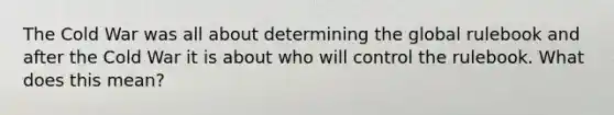 The Cold War was all about determining the global rulebook and after the Cold War it is about who will control the rulebook. What does this mean?