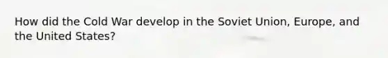 How did the Cold War develop in the Soviet Union, Europe, and the United States?