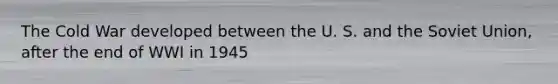 The Cold War developed between the U. S. and the Soviet Union, after the end of WWI in 1945