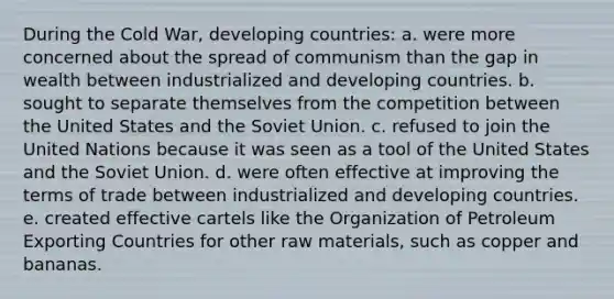 During the Cold War, developing countries: a. were more concerned about the spread of communism than the gap in wealth between industrialized and developing countries. b. sought to separate themselves from the competition between the United States and the Soviet Union. c. refused to join the United Nations because it was seen as a tool of the United States and the Soviet Union. d. were often effective at improving the terms of trade between industrialized and developing countries. e. created effective cartels like the Organization of Petroleum Exporting Countries for other raw materials, such as copper and bananas.