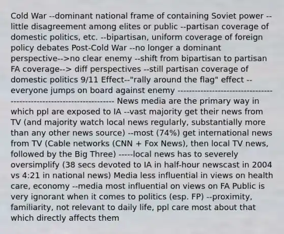 Cold War --dominant national frame of containing Soviet power --little disagreement among elites or public --partisan coverage of <a href='https://www.questionai.com/knowledge/kK1ay3mkeJ-domestic-politics' class='anchor-knowledge'>domestic politics</a>, etc. --bipartisan, uniform coverage of foreign policy debates Post-Cold War --no longer a dominant perspective-->no clear enemy --shift from bipartisan to partisan FA coverage--> diff perspectives --still partisan coverage of domestic politics 9/11 Effect--"rally around the flag" effect --everyone jumps on board against enemy --------------------------------------------------------------------- News media are the primary way in which ppl are exposed to IA --vast majority get their news from TV (and majority watch local news regularly, substantially <a href='https://www.questionai.com/knowledge/keWHlEPx42-more-than' class='anchor-knowledge'>more than</a> any other news source) --most (74%) get international news from TV (Cable networks (CNN + Fox News), then local TV news, followed by the Big Three) -----local news has to severely oversimplify (38 secs devoted to IA in half-hour newscast in 2004 vs 4:21 in national news) Media less influential in views on health care, economy --media most influential on views on FA Public is very ignorant when it comes to politics (esp. FP) --proximity, familiarity, not relevant to daily life, ppl care most about that which directly affects them