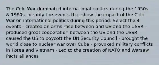 The Cold War dominated international politics during the 1950s & 1960s. Identify the events that show the impact of the Cold War on international politics during this period. Select the 4 events - created an arms race between and US and the USSR - produced great cooperation between the US and the USSR - caused the US to boycott the UN Security Council - brought the world close to nuclear war over Cuba - provoked military conflicts in Korea and Vietnam - Led to the creation of NATO and Warsaw Pacts alliances