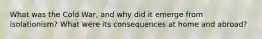 What was the Cold War, and why did it emerge from isolationism? What were its consequences at home and abroad?
