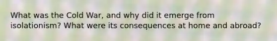 What was the Cold War, and why did it emerge from isolationism? What were its consequences at home and abroad?
