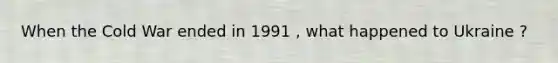 When the Cold War ended in 1991 , what happened to Ukraine ?