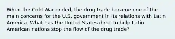 When the Cold War ended, the drug trade became one of the main concerns for the U.S. government in its relations with Latin America. What has the United States done to help Latin American nations stop the flow of the drug trade?