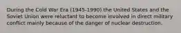During the Cold War Era (1945-1990) the United States and the Soviet Union were reluctant to become involved in direct military conflict mainly because of the danger of nuclear destruction.