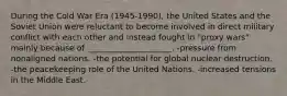 During the Cold War Era (1945-1990), the United States and the Soviet Union were reluctant to become involved in direct military conflict with each other and instead fought in "proxy wars" mainly because of _____________________. -pressure from nonaligned nations. -the potential for global nuclear destruction. -the peacekeeping role of the United Nations. -increased tensions in the Middle East.