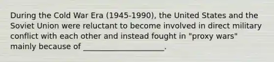 During the Cold War Era (1945-1990), the United States and the Soviet Union were reluctant to become involved in direct military conflict with each other and instead fought in "proxy wars" mainly because of _____________________.