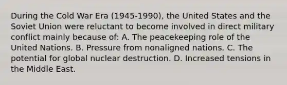 During the Cold War Era (1945-1990), the United States and the Soviet Union were reluctant to become involved in direct military conflict mainly because of: A. The peacekeeping role of the United Nations. B. Pressure from nonaligned nations. C. The potential for global nuclear destruction. D. Increased tensions in the Middle East.