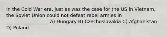 In the Cold War era, just as was the case for the US in Vietnam, the Soviet Union could not defeat rebel armies in __________________ A) Hungary B) Czechoslovakia C) Afghanistan D) Poland