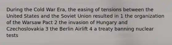 During the Cold War Era, the easing of tensions between the United States and the Soviet Union resulted in 1 the organization of the Warsaw Pact 2 the invasion of Hungary and Czechoslovakia 3 the Berlin Airlift 4 a treaty banning nuclear tests