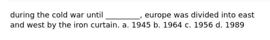 during the cold war until _________, europe was divided into east and west by the iron curtain. a. 1945 b. 1964 c. 1956 d. 1989