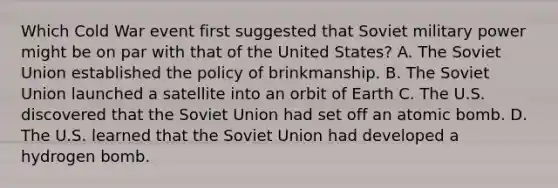 Which Cold War event first suggested that Soviet military power might be on par with that of the United States? A. The Soviet Union established the policy of brinkmanship. B. The Soviet Union launched a satellite into an orbit of Earth C. The U.S. discovered that the Soviet Union had set off an atomic bomb. D. The U.S. learned that the Soviet Union had developed a hydrogen bomb.