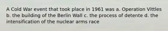 A Cold War event that took place in 1961 was a. Operation Vittles b. the building of the Berlin Wall c. the process of detente d. the intensification of the nuclear arms race