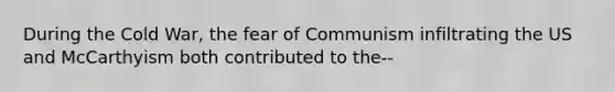 During the Cold War, the fear of Communism infiltrating the US and McCarthyism both contributed to the--