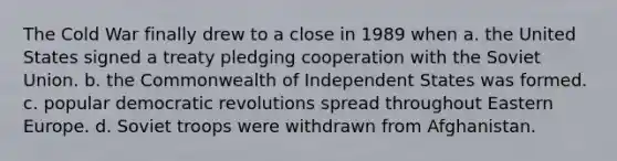 The Cold War finally drew to a close in 1989 when a. the United States signed a treaty pledging cooperation with the Soviet Union. b. the Commonwealth of Independent States was formed. c. popular democratic revolutions spread throughout Eastern Europe. d. Soviet troops were withdrawn from Afghanistan.