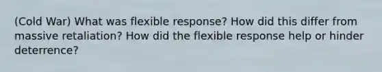 (Cold War) What was flexible response? How did this differ from massive retaliation? How did the flexible response help or hinder deterrence?