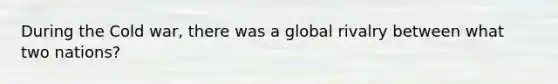 During the Cold war, there was a global rivalry between what two nations?