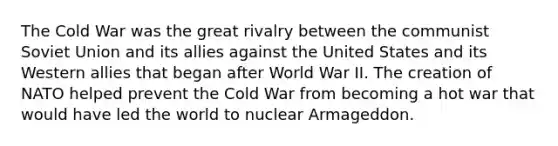 The Cold War was the great rivalry between the communist Soviet Union and its allies against the United States and its Western allies that began after World War II. The creation of NATO helped prevent the Cold War from becoming a hot war that would have led the world to nuclear Armageddon.