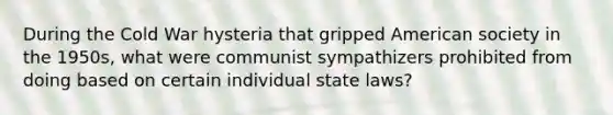 During the Cold War hysteria that gripped American society in the 1950s, what were communist sympathizers prohibited from doing based on certain individual state laws?