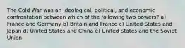 The Cold War was an ideological, political, and economic confrontation between which of the following two powers? a) France and Germany b) Britain and France c) United States and Japan d) United States and China e) United States and the Soviet Union