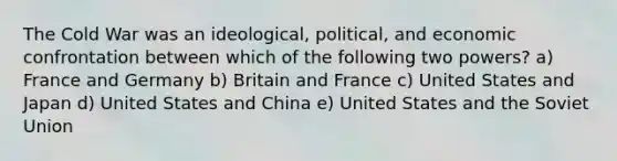 The Cold War was an ideological, political, and economic confrontation between which of the following two powers? a) France and Germany b) Britain and France c) United States and Japan d) United States and China e) United States and the Soviet Union