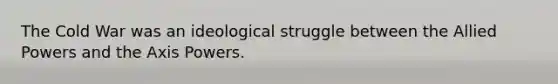 The Cold War was an ideological struggle between the Allied Powers and the Axis Powers.