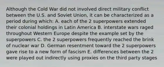 Although the Cold War did not involved direct military conflict between the U.S. and Soviet Union, it can be characterized as a period during which: A. each of the 2 superpowers extended their colonial holdings in Latin America B. interstate wars raged throughout Western Europe despite the example set by the superpowers C. the 2 superpowers frequently reached the brink of nuclear war D. German resentment toward the 2 superpowers gave rise to a new form of fascism E. differences between the 2 were played out indirectly using proxies on the third party stages