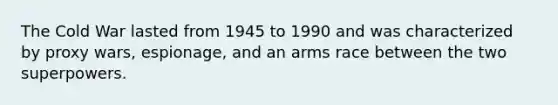 The Cold War lasted from 1945 to 1990 and was characterized by proxy wars, espionage, and an arms race between the two superpowers.