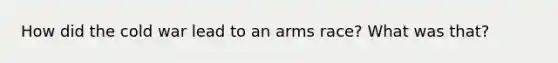 How did the cold war lead to an arms race? What was that?