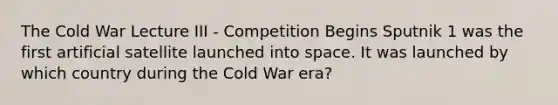 The Cold War Lecture III - Competition Begins Sputnik 1 was the first artificial satellite launched into space. It was launched by which country during the Cold War era?