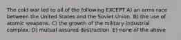 The cold war led to all of the following EXCEPT A) an arms race between the United States and the Soviet Union. B) the use of atomic weapons. C) the growth of the military-industrial complex. D) mutual assured destruction. E) none of the above