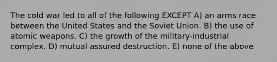 The cold war led to all of the following EXCEPT A) an arms race between the United States and the Soviet Union. B) the use of atomic weapons. C) the growth of the military-industrial complex. D) mutual assured destruction. E) none of the above