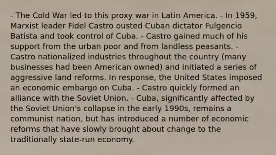 - The Cold War led to this proxy war in Latin America. - In 1959, Marxist leader Fidel Castro ousted Cuban dictator Fulgencio Batista and took control of Cuba. - Castro gained much of his support from the urban poor and from landless peasants. - Castro nationalized industries throughout the country (many businesses had been American owned) and initiated a series of aggressive land reforms. In response, the United States imposed an economic embargo on Cuba. - Castro quickly formed an alliance with the Soviet Union. - Cuba, significantly affected by the Soviet Union's collapse in the early 1990s, remains a communist nation, but has introduced a number of economic reforms that have slowly brought about change to the traditionally state-run economy.