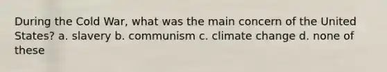 During the Cold War, what was the main concern of the United States? a. slavery b. communism c. climate change d. none of these