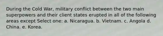 During the Cold War, military conflict between the two main superpowers and their client states erupted in all of the following areas except Select one: a. Nicaragua. b. Vietnam. c. Angola d. China. e. Korea.