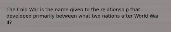 The Cold War is the name given to the relationship that developed primarily between what two nations after World War II?
